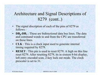 Architecture and Signal Descriptions of 
8279 (cont..) 
• The signal discription of each of the pins of 8279 as 
follows : 
• DB0-DB7 : These are bidirectional data bus lines. The data 
and command words to and from the CPU are transferred 
on these lines. 
• CLK : This is a clock input used to generate internal 
timing required by 8279. 
• RESET : This pin is used to reset 8279. A high on this line 
reset 8279. After resetting 8279, its in sixteen 8-bit display, 
left entry encoded scan, 2-key lock out mode. The clock 
prescaler is set to 31. 
M. Krishna Kumar MM/M3/LU9c/V1/2004 10 
 