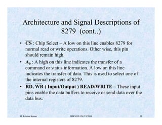 Architecture and Signal Descriptions of 
8279 (cont..) 
• CS : Chip Select – A low on this line enables 8279 for 
normal read or write operations. Other wise, this pin 
should remain high. 
• A0 : A high on this line indicates the transfer of a 
command or status information. A low on this line 
indicates the transfer of data. This is used to select one of 
the internal registers of 8279. 
• RD, WR ( Input/Output ) READ/WRITE – These input 
pins enable the data buffers to receive or send data over the 
data bus. 
M. Krishna Kumar MM/M3/LU9c/V1/2004 11 
 