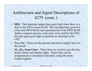 Architecture and Signal Descriptions of 
8279 (cont..) 
• IRQ : This interrupt output lines goes high when there is a 
data in the FIFO sensor RAM. The interrupt lines goes low 
with each FIFO RAM read operation but if the FIFO RAM 
further contains any key-code entry to be read by the CPU, 
this pin again goes high to generate an interrupt to the 
CPU. 
• Vss, Vcc : These are the ground and power supply lines for 
the circuit. 
• SL0-SL3-Scan Lines : These lines are used to scan the key 
board matrix and display digits. These lines can be 
programmed as encoded or decoded, using the mode 
control register. 
M. Krishna Kumar MM/M3/LU9c/V1/2004 12 
 
