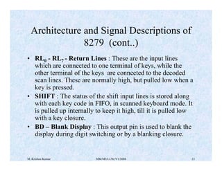 Architecture and Signal Descriptions of 
8279 (cont..) 
• RL0 - RL7 - Return Lines : These are the input lines 
which are connected to one terminal of keys, while the 
other terminal of the keys are connected to the decoded 
scan lines. These are normally high, but pulled low when a 
key is pressed. 
• SHIFT : The status of the shift input lines is stored along 
with each key code in FIFO, in scanned keyboard mode. It 
is pulled up internally to keep it high, till it is pulled low 
with a key closure. 
• BD – Blank Display : This output pin is used to blank the 
display during digit switching or by a blanking closure. 
M. Krishna Kumar MM/M3/LU9c/V1/2004 13 
 