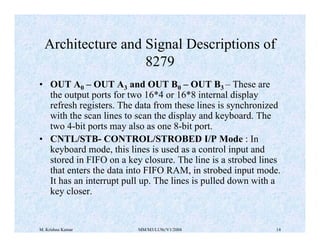Architecture and Signal Descriptions of 
8279 
• OUT A0 – OUT A3 and OUT B0 – OUT B3 – These are 
the output ports for two 16*4 or 16*8 internal display 
refresh registers. The data from these lines is synchronized 
with the scan lines to scan the display and keyboard. The 
two 4-bit ports may also as one 8-bit port. 
• CNTL/STB- CONTROL/STROBED I/P Mode : In 
keyboard mode, this lines is used as a control input and 
stored in FIFO on a key closure. The line is a strobed lines 
that enters the data into FIFO RAM, in strobed input mode. 
It has an interrupt pull up. The lines is pulled down with a 
key closer. 
M. Krishna Kumar MM/M3/LU9c/V1/2004 14 
 