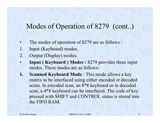 Modes of Operation of 8279 (cont..) 
• The modes of operation of 8279 are as follows : 
1. Input (Keyboard) modes. 
2. Output (Display) modes. 
• Input ( Keyboard ) Modes : 8279 provides three input 
modes. These modes are as follows: 
1. Scanned Keyboard Mode : This mode allows a key 
matrix to be interfaced using either encoded or decoded 
scans. In encoded scan, an 8*8 keyboard or in decoded 
scan, a 4*8 keyboard can be interfaced. The code of key 
pressed with SHIFT and CONTROL status is stored into 
the FIFO RAM. 
M. Krishna Kumar MM/M3/LU9c/V1/2004 15 
 