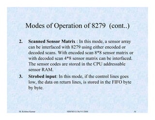 Modes of Operation of 8279 (cont..) 
2. Scanned Sensor Matrix : In this mode, a sensor array 
can be interfaced with 8279 using either encoded or 
decoded scans. With encoded scan 8*8 sensor matrix or 
with decoded scan 4*8 sensor matrix can be interfaced. 
The sensor codes are stored in the CPU addressable 
sensor RAM. 
3. Strobed input: In this mode, if the control lines goes 
low, the data on return lines, is stored in the FIFO byte 
by byte. 
M. Krishna Kumar MM/M3/LU9c/V1/2004 16 
 