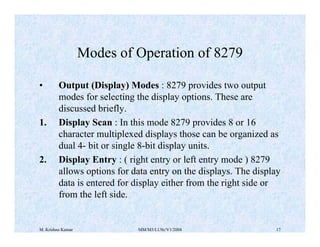 Modes of Operation of 8279 
• Output (Display) Modes : 8279 provides two output 
modes for selecting the display options. These are 
discussed briefly. 
1. Display Scan : In this mode 8279 provides 8 or 16 
character multiplexed displays those can be organized as 
dual 4- bit or single 8-bit display units. 
2. Display Entry : ( right entry or left entry mode ) 8279 
allows options for data entry on the displays. The display 
data is entered for display either from the right side or 
from the left side. 
M. Krishna Kumar MM/M3/LU9c/V1/2004 17 
 