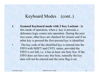 Keyboard Modes (cont..) 
i. Scanned Keyboard mode with 2 Key Lockout : In 
this mode of operation, when a key is pressed, a 
debounce logic comes into operation. During the next 
two scans, other keys are checked for closure and if no 
other key is pressed the first pressed key is identified. 
• The key code of the identified key is entered into the 
FIFO with SHIFT and CNTL status, provided the 
FIFO is not full, i.e. it has at least one byte free. If the 
FIFO does not have any free byte, naturally the key 
data will not be entered and the error flag is set. 
M. Krishna Kumar MM/M3/LU9c/V1/2004 18 
 