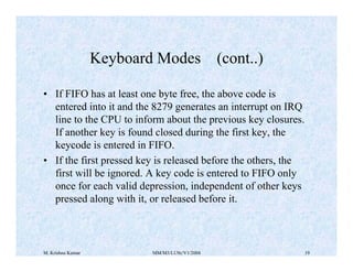 Keyboard Modes (cont..) 
• If FIFO has at least one byte free, the above code is 
entered into it and the 8279 generates an interrupt on IRQ 
line to the CPU to inform about the previous key closures. 
If another key is found closed during the first key, the 
keycode is entered in FIFO. 
• If the first pressed key is released before the others, the 
first will be ignored. A key code is entered to FIFO only 
once for each valid depression, independent of other keys 
pressed along with it, or released before it. 
M. Krishna Kumar MM/M3/LU9c/V1/2004 19 
 