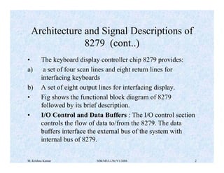 Architecture and Signal Descriptions of 
8279 (cont..) 
• The keyboard display controller chip 8279 provides: 
a) a set of four scan lines and eight return lines for 
interfacing keyboards 
b) A set of eight output lines for interfacing display. 
• Fig shows the functional block diagram of 8279 
followed by its brief description. 
• I/O Control and Data Buffers : The I/O control section 
controls the flow of data to/from the 8279. The data 
buffers interface the external bus of the system with 
internal bus of 8279. 
M. Krishna Kumar MM/M3/LU9c/V1/2004 2 
 