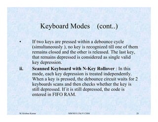 Keyboard Modes (cont..) 
• If two keys are pressed within a debounce cycle 
(simultaneously ), no key is recognized till one of them 
remains closed and the other is released. The last key, 
that remains depressed is considered as single valid 
key depression. 
ii. Scanned Keyboard with N-Key Rollover : In this 
mode, each key depression is treated independently. 
When a key is pressed, the debounce circuit waits for 2 
keyboards scans and then checks whether the key is 
still depressed. If it is still depressed, the code is 
entered in FIFO RAM. 
M. Krishna Kumar MM/M3/LU9c/V1/2004 20 
 