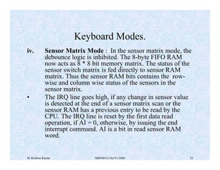 Keyboard Modes. 
iv. Sensor Matrix Mode : In the sensor matrix mode, the 
debounce logic is inhibited. The 8-byte FIFO RAM 
now acts as 8 * 8 bit memory matrix. The status of the 
sensor switch matrix is fed directly to sensor RAM 
matrix. Thus the sensor RAM bits contains the row-wise 
and column wise status of the sensors in the 
sensor matrix. 
• The IRQ line goes high, if any change in sensor value 
is detected at the end of a sensor matrix scan or the 
sensor RAM has a previous entry to be read by the 
CPU. The IRQ line is reset by the first data read 
operation, if AI = 0, otherwise, by issuing the end 
interrupt command. AI is a bit in read sensor RAM 
word. 
M. Krishna Kumar MM/M3/LU9c/V1/2004 23 
 