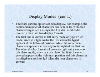 Display Modes (cont..) 
• There are various options of data display. For example, the 
command number of characters can be 8 or 16, with each 
character organised as single 8-bit or dual 4-bit codes. 
Similarly there are two display formats. 
• The first one is known as left entry mode or type writer 
mode, since in a type writer the first character typed 
appears at the left-most position, while the subsequent 
characters appear successively to the right of the first one. 
The other display format is known as right entry mode, or 
calculator mode, since in a calculator the first character 
entered appears at the rightmost position and this character 
is shifted one position left when the next characters is 
entered. 
M. Krishna Kumar MM/M3/LU9c/V1/2004 24 
 