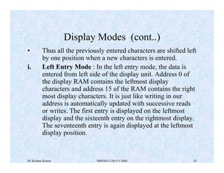 Display Modes (cont..) 
• Thus all the previously entered characters are shifted left 
by one position when a new characters is entered. 
i. Left Entry Mode : In the left entry mode, the data is 
entered from left side of the display unit. Address 0 of 
the display RAM contains the leftmost display 
characters and address 15 of the RAM contains the right 
most display characters. It is just like writing in our 
address is automatically updated with successive reads 
or writes. The first entry is displayed on the leftmost 
display and the sixteenth entry on the rightmost display. 
The seventeenth entry is again displayed at the leftmost 
display position. 
M. Krishna Kumar MM/M3/LU9c/V1/2004 25 
 