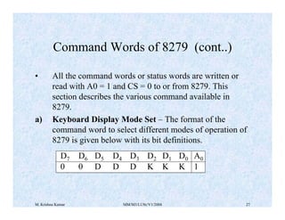 Command Words of 8279 (cont..) 
• All the command words or status words are written or 
read with A0 = 1 and CS = 0 to or from 8279. This 
section describes the various command available in 
8279. 
a) Keyboard Display Mode Set – The format of the 
command word to select different modes of operation of 
8279 is given below with its bit definitions. 
D7 D6 D5 D4 D3 D2 D1 D0 A0 
0 0 D D D K K K 1 
M. Krishna Kumar MM/M3/LU9c/V1/2004 27 
 