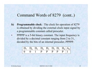 Command Words of 8279 (cont..) 
b) Programmable clock : The clock for operation of 8279 
is obtained by dividing the external clock input signal by 
a programmable constant called prescaler. 
• PPPPP is a 5-bit binary constant. The input frequency is 
divided by a decimal constant ranging from 2 to 31, 
decided by the bits of an internal prescaler, PPPPP. 
D7 D6 D5 D4 D3 D2 D1 D0 A0 
0 0 1 P P P P P 1 
M. Krishna Kumar MM/M3/LU9c/V1/2004 29 
 