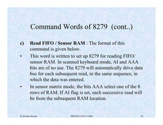 Command Words of 8279 (cont..) 
c) Read FIFO / Sensor RAM : The format of this 
command is given below. 
• This word is written to set up 8279 for reading FIFO/ 
sensor RAM. In scanned keyboard mode, AI and AAA 
bits are of no use. The 8279 will automatically drive data 
bus for each subsequent read, in the same sequence, in 
which the data was entered. 
• In sensor matrix mode, the bits AAA select one of the 8 
rows of RAM. If AI flag is set, each successive read will 
be from the subsequent RAM location. 
M. Krishna Kumar MM/M3/LU9c/V1/2004 30 
 