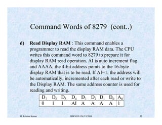 Command Words of 8279 (cont..) 
d) Read Display RAM : This command enables a 
programmer to read the display RAM data. The CPU 
writes this command word to 8279 to prepare it for 
display RAM read operation. AI is auto increment flag 
and AAAA, the 4-bit address points to the 16-byte 
display RAM that is to be read. If AI=1, the address will 
be automatically, incremented after each read or write to 
the Display RAM. The same address counter is used for 
reading and writing. 
D7 D6 D5 D4 D3 D2 D1 D0 A0 
0 1 1 AI A A A A 1 
M. Krishna Kumar MM/M3/LU9c/V1/2004 32 
 
