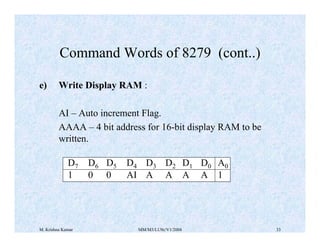Command Words of 8279 (cont..) 
e) Write Display RAM : 
AI – Auto increment Flag. 
AAAA – 4 bit address for 16-bit display RAM to be 
written. 
D7 D6 D5 D4 D3 D2 D1 D0 A0 
1 0 0 AI A A A A 1 
M. Krishna Kumar MM/M3/LU9c/V1/2004 33 
 