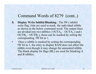 Command Words of 8279 (cont..) 
f) Display Write Inhibit/Blanking : The IW ( inhibit 
write flag ) bits are used to mask the individual nibble 
as shown in the below command word. The output lines 
are divided into two nibbles ( OUTA0 – OUTA3 ) and ( 
OUTB0 – OUTB3 ), those can be masked by setting the 
corresponding IW bit to 1. 
• Once a nibble is masked by setting the corresponding 
IW bit to 1, the entry to display RAM does not affect the 
nibble even though it may change the unmasked nibble. 
The blank display bit flags (BL) are used for blanking A 
and B nibbles. 
M. Krishna Kumar MM/M3/LU9c/V1/2004 34 
 