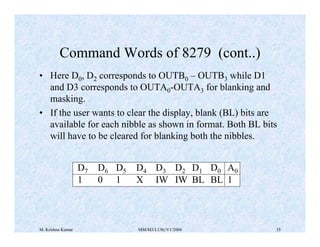 Command Words of 8279 (cont..) 
• Here D0, D2 corresponds to OUTB0 – OUTB3 while D1 
and D3 corresponds to OUTA0-OUTA3 for blanking and 
masking. 
• If the user wants to clear the display, blank (BL) bits are 
available for each nibble as shown in format. Both BL bits 
will have to be cleared for blanking both the nibbles. 
D7 D6 D5 D4 D3 D2 D1 D0 A0 
1 0 1 X IW IW BL BL 1 
M. Krishna Kumar MM/M3/LU9c/V1/2004 35 
 