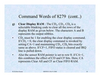 Command Words of 8279 (cont..) 
g) Clear Display RAM : The CD2, CD1, CD0 is a 
selectable blanking code to clear all the rows of the 
display RAM as given below. The characters A and B 
represents the output nibbles. 
• CD2 
must be 1 for enabling the clear display command. 
If CD2 = 0, the clear display command is invoked by 
setting CA=1 and maintaining CD1, CD0 bits exactly 
same as above. If CF=1, FIFO status is cleared and IRQ 
line is pulled down. 
• Also the sensor RAM pointer is set to row 0. if CA=1, 
this combines the effect of CD and CF bits. Here, CA 
represents Clear All and CF as Clear FIFO RAM. 
M. Krishna Kumar MM/M3/LU9c/V1/2004 36 
 