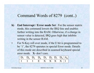 Command Words of 8279 (cont..) 
h) End Interrupt / Error mode Set : For the sensor matrix 
mode, this command lowers the IRQ line and enables 
further writing into the RAM. Otherwise, if a change in 
sensor value is detected, IRQ goes high that inhibits 
writing in the sensor RAM. 
• For N-Key roll over mode, if the E bit is programmed to 
be ‘1’, the 8279 operates in special Error mode. Details 
of this mode are described in scanned keyboard special 
error mode. X- don’t care. 
D7 D6 D5 D4 D3 D2 D1 D0 A0 
1 1 1 E X X X X 1 
M. Krishna Kumar MM/M3/LU9c/V1/2004 38 
 