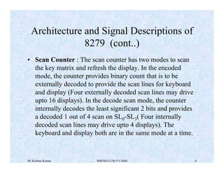 Architecture and Signal Descriptions of 
8279 (cont..) 
• Scan Counter : The scan counter has two modes to scan 
the key matrix and refresh the display. In the encoded 
mode, the counter provides binary count that is to be 
externally decoded to provide the scan lines for keyboard 
and display (Four externally decoded scan lines may drive 
upto 16 displays). In the decode scan mode, the counter 
internally decodes the least significant 2 bits and provides 
a decoded 1 out of 4 scan on SL0-SL3( Four internally 
decoded scan lines may drive upto 4 displays). The 
keyboard and display both are in the same mode at a time. 
M. Krishna Kumar MM/M3/LU9c/V1/2004 4 
 