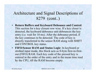 Architecture and Signal Descriptions of 
8279 (cont..) 
• Return Buffers and Keyboard Debounce and Control: 
This section for a key closure row wise. If a key closer is 
detected, the keyboard debounce unit debounces the key 
entry (i.e. wait for 10 ms). After the debounce period, if 
the key continues to be detected. The code of key is 
directly transferred to the sensor RAM along with SHIFT 
and CONTROL key status. 
• FIFO/Sensor RAM and Status Logic: In keyboard or 
strobed input mode, this block acts as 8-byte first-in-first-out 
(FIFO) RAM. Each key code of the pressed key is 
entered in the order of the entry and in the mean time read 
by the CPU, till the RAM become empty. 
M. Krishna Kumar MM/M3/LU9c/V1/2004 5 
 