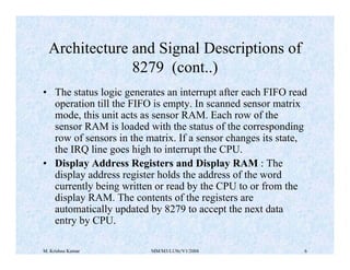 Architecture and Signal Descriptions of 
8279 (cont..) 
• The status logic generates an interrupt after each FIFO read 
operation till the FIFO is empty. In scanned sensor matrix 
mode, this unit acts as sensor RAM. Each row of the 
sensor RAM is loaded with the status of the corresponding 
row of sensors in the matrix. If a sensor changes its state, 
the IRQ line goes high to interrupt the CPU. 
• Display Address Registers and Display RAM : The 
display address register holds the address of the word 
currently being written or read by the CPU to or from the 
display RAM. The contents of the registers are 
automatically updated by 8279 to accept the next data 
entry by CPU. 
M. Krishna Kumar MM/M3/LU9c/V1/2004 6 
 