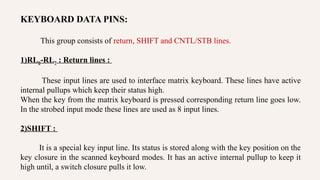 KEYBOARD DATA PINS:
This group consists of return, SHIFT and CNTL/STB lines.
1)RL0-RL7 : Return lines :
These input lines are used to interface matrix keyboard. These lines have active
internal pullups which keep their status high.
When the key from the matrix keyboard is pressed corresponding return line goes low.
In the strobed input mode these lines are used as 8 input lines.
2)SHIFT :
It is a special key input line. Its status is stored along with the key position on the
key closure in the scanned keyboard modes. It has an active internal pullup to keep it
high until, a switch closure pulls it low.
 