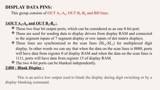 DISPLAY DATA PINS:
This group consists of OUT A3-A0, OUT B3-B0 and BD lines.
1)OUT A3-A0 and OUT B3-B0 :
 These two four bit output ports; which can be considered as an one 8-bit port.
 These are used for sending data to display drivers from display RAM and connected
to the segment inputs of 7 segment display or row inputs of dot matrix displays.
 These lines are synchronized to the scan lines (SL0-SL3) for multiplexed digit
display. In other words we can say that when the data on the scan lines is 0000, ports
will have data from register 0 of display RAM and when the data on the scan lines is
1111, ports will have data from register 15 of display RAM.
 The two 4-bit ports can be blanked independently.
2)BD : Blank Display :
This is an active low output used to blank the display during digit switching or by a
display blanking command.
 