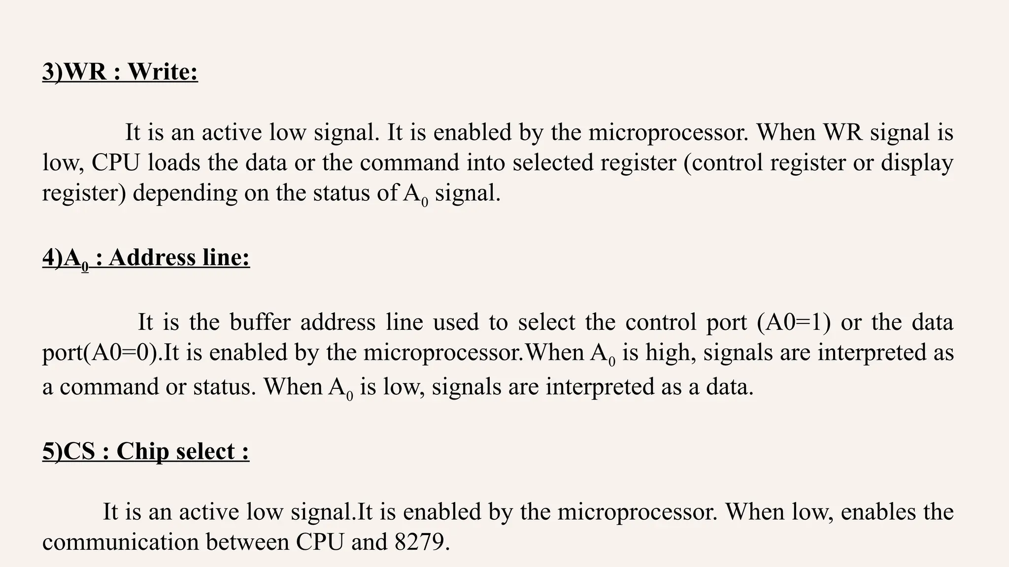 3)WR : Write:
It is an active low signal. It is enabled by the microprocessor. When WR signal is
low, CPU loads the data or the command into selected register (control register or display
register) depending on the status of A0 signal.
4)A0 : Address line:
It is the buffer address line used to select the control port (A0=1) or the data
port(A0=0).It is enabled by the microprocessor.When A0 is high, signals are interpreted as
a command or status. When A0 is low, signals are interpreted as a data.
5)CS : Chip select :
It is an active low signal.It is enabled by the microprocessor. When low, enables the
communication between CPU and 8279.
 