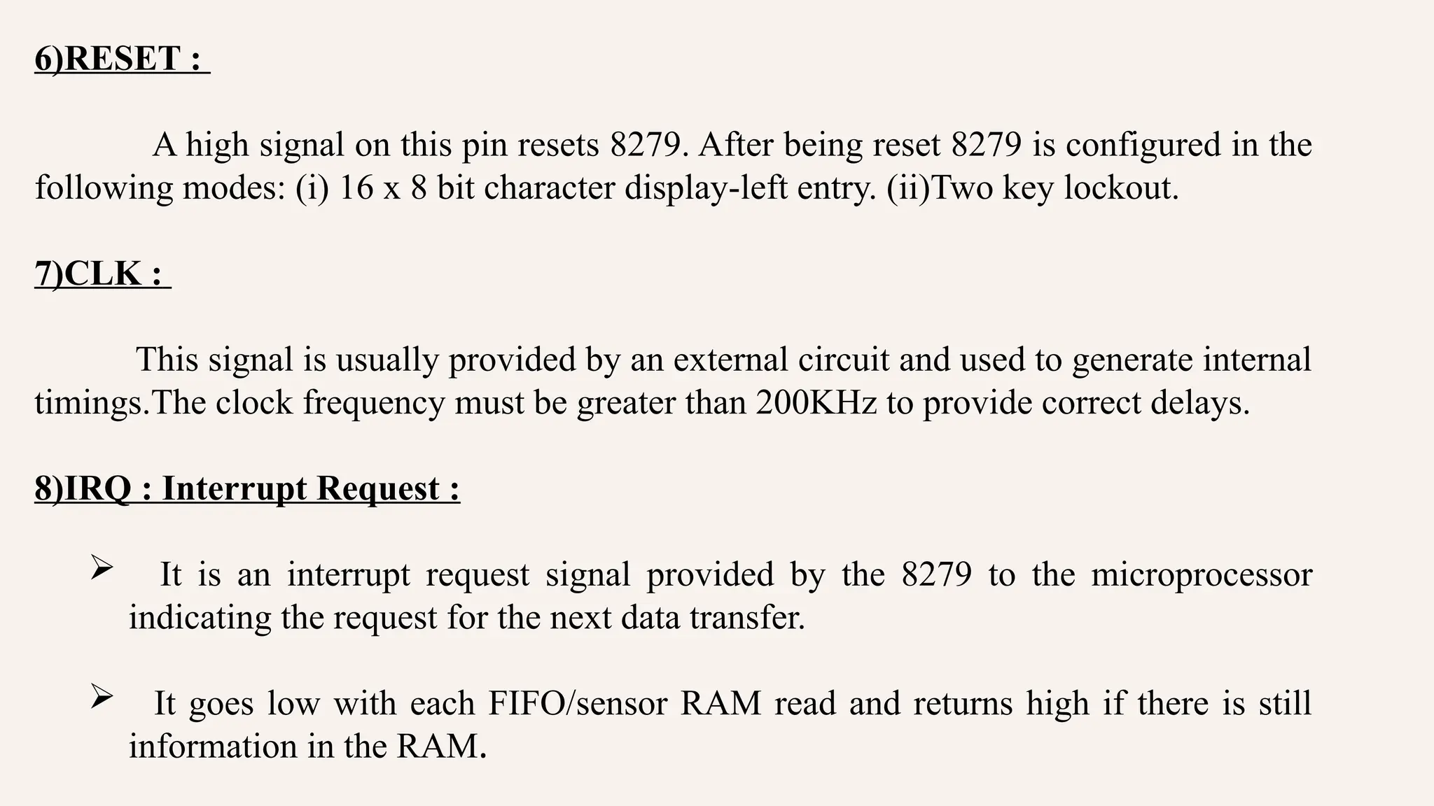 6)RESET :
A high signal on this pin resets 8279. After being reset 8279 is configured in the
following modes: (i) 16 x 8 bit character display-left entry. (ii)Two key lockout.
7)CLK :
This signal is usually provided by an external circuit and used to generate internal
timings.The clock frequency must be greater than 200KHz to provide correct delays.
8)IRQ : Interrupt Request :
 It is an interrupt request signal provided by the 8279 to the microprocessor
indicating the request for the next data transfer.
 It goes low with each FIFO/sensor RAM read and returns high if there is still
information in the RAM.
 