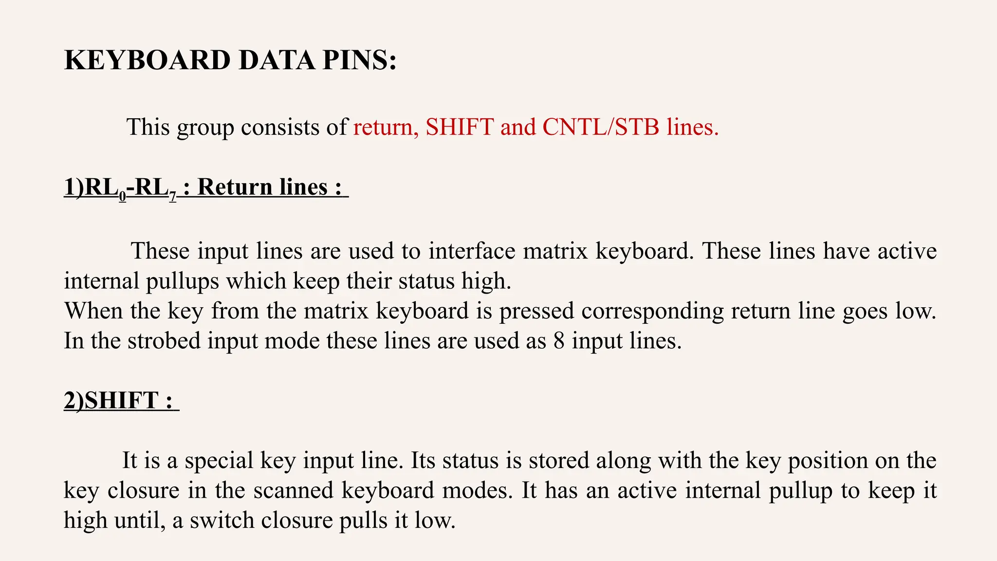 KEYBOARD DATA PINS:
This group consists of return, SHIFT and CNTL/STB lines.
1)RL0-RL7 : Return lines :
These input lines are used to interface matrix keyboard. These lines have active
internal pullups which keep their status high.
When the key from the matrix keyboard is pressed corresponding return line goes low.
In the strobed input mode these lines are used as 8 input lines.
2)SHIFT :
It is a special key input line. Its status is stored along with the key position on the
key closure in the scanned keyboard modes. It has an active internal pullup to keep it
high until, a switch closure pulls it low.
 