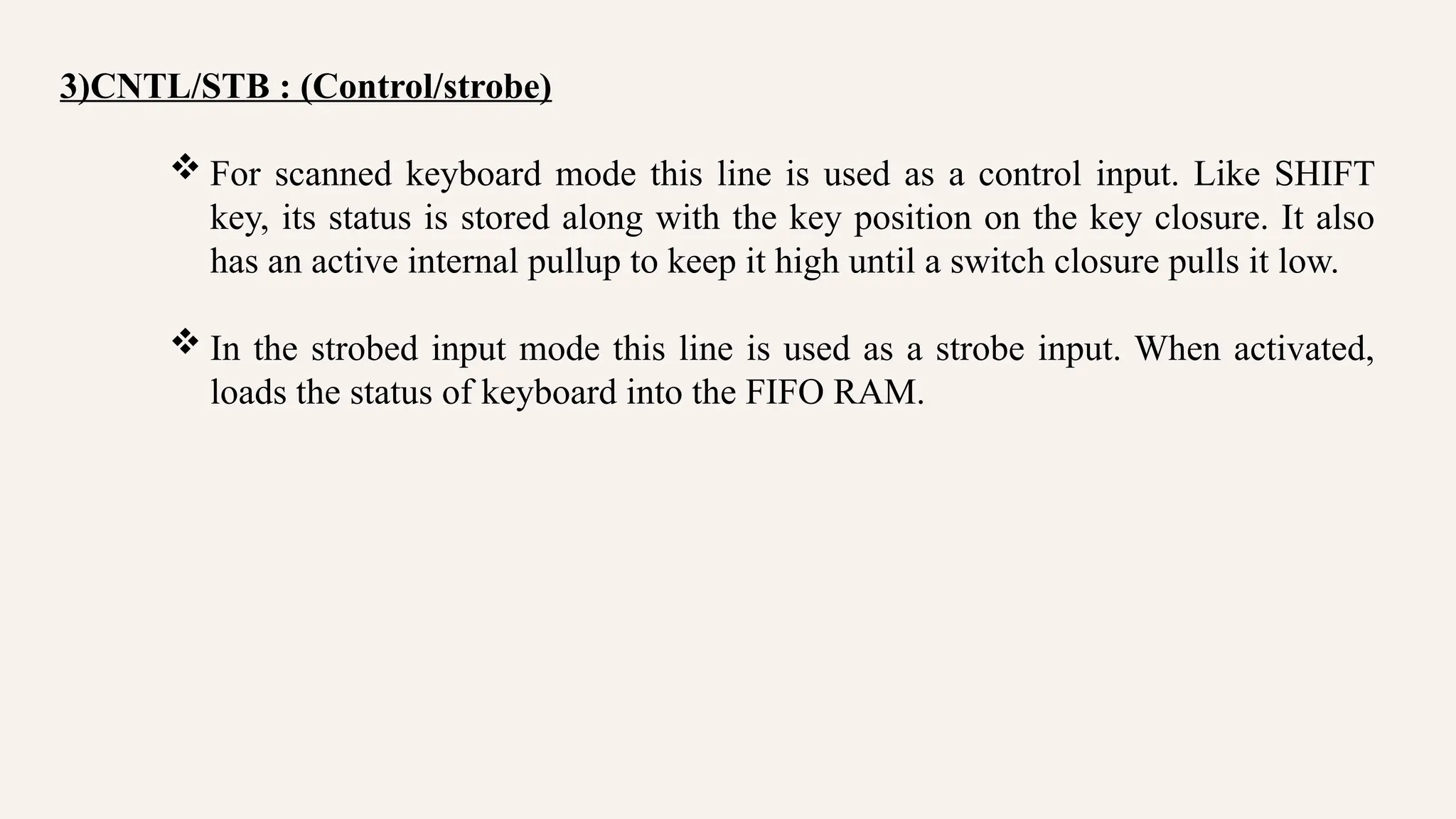 3)CNTL/STB : (Control/strobe)
 For scanned keyboard mode this line is used as a control input. Like SHIFT
key, its status is stored along with the key position on the key closure. It also
has an active internal pullup to keep it high until a switch closure pulls it low.
 In the strobed input mode this line is used as a strobe input. When activated,
loads the status of keyboard into the FIFO RAM.
 