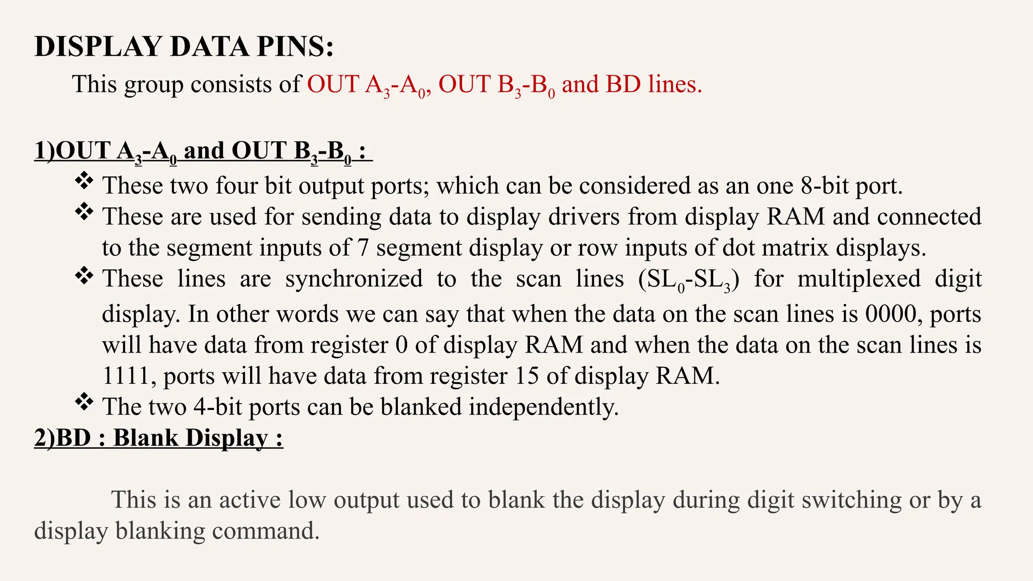 DISPLAY DATA PINS:
This group consists of OUT A3-A0, OUT B3-B0 and BD lines.
1)OUT A3-A0 and OUT B3-B0 :
 These two four bit output ports; which can be considered as an one 8-bit port.
 These are used for sending data to display drivers from display RAM and connected
to the segment inputs of 7 segment display or row inputs of dot matrix displays.
 These lines are synchronized to the scan lines (SL0-SL3) for multiplexed digit
display. In other words we can say that when the data on the scan lines is 0000, ports
will have data from register 0 of display RAM and when the data on the scan lines is
1111, ports will have data from register 15 of display RAM.
 The two 4-bit ports can be blanked independently.
2)BD : Blank Display :
This is an active low output used to blank the display during digit switching or by a
display blanking command.
 
