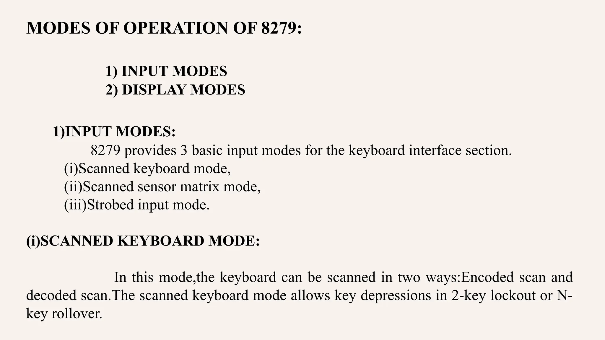 MODES OF OPERATION OF 8279:
1) INPUT MODES
2) DISPLAY MODES
1)INPUT MODES:
8279 provides 3 basic input modes for the keyboard interface section.
(i)Scanned keyboard mode,
(ii)Scanned sensor matrix mode,
(iii)Strobed input mode.
(i)SCANNED KEYBOARD MODE:
In this mode,the keyboard can be scanned in two ways:Encoded scan and
decoded scan.The scanned keyboard mode allows key depressions in 2-key lockout or N-
key rollover.
 