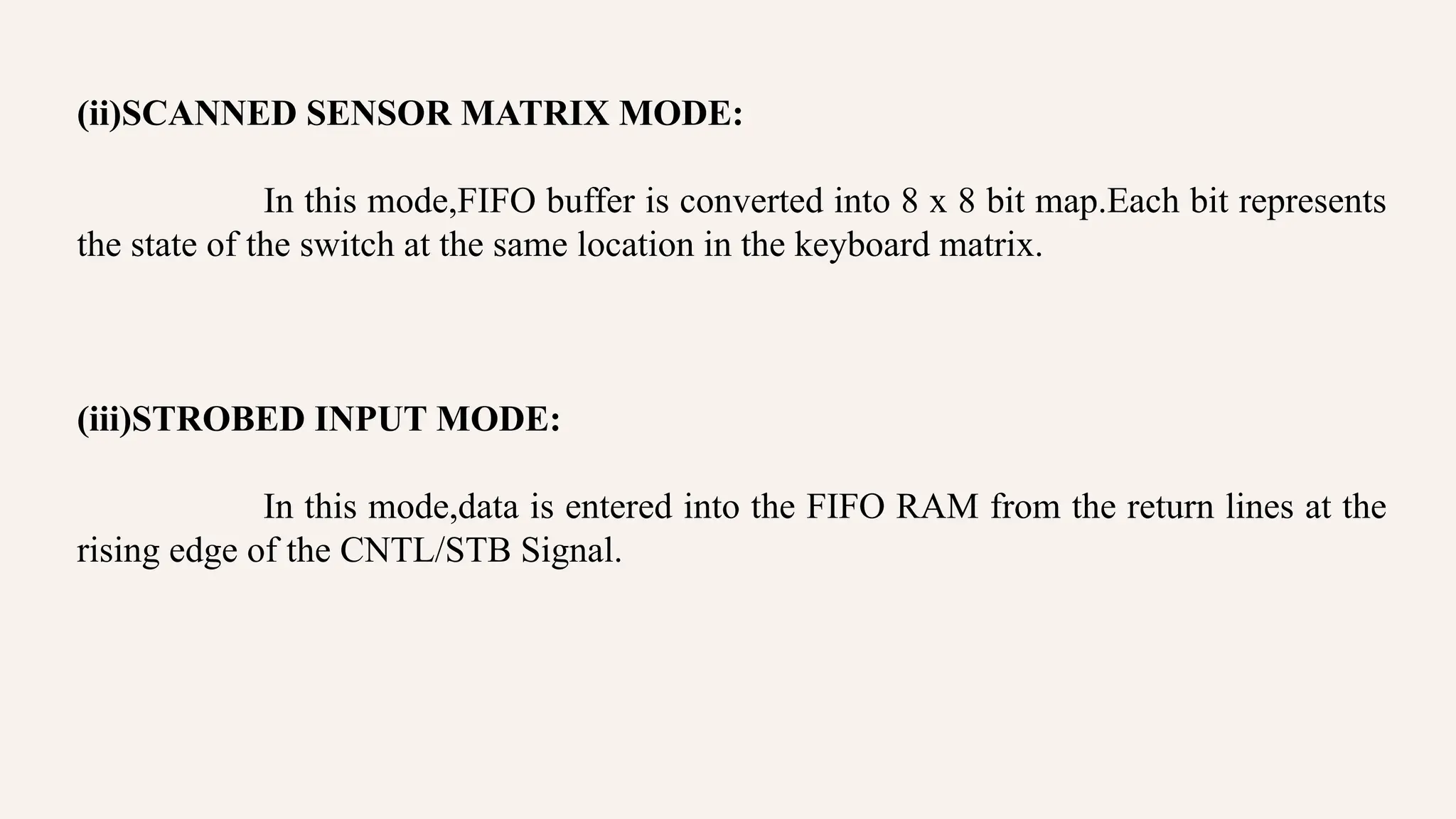 (ii)SCANNED SENSOR MATRIX MODE:
In this mode,FIFO buffer is converted into 8 x 8 bit map.Each bit represents
the state of the switch at the same location in the keyboard matrix.
(iii)STROBED INPUT MODE:
In this mode,data is entered into the FIFO RAM from the return lines at the
rising edge of the CNTL/STB Signal.
 