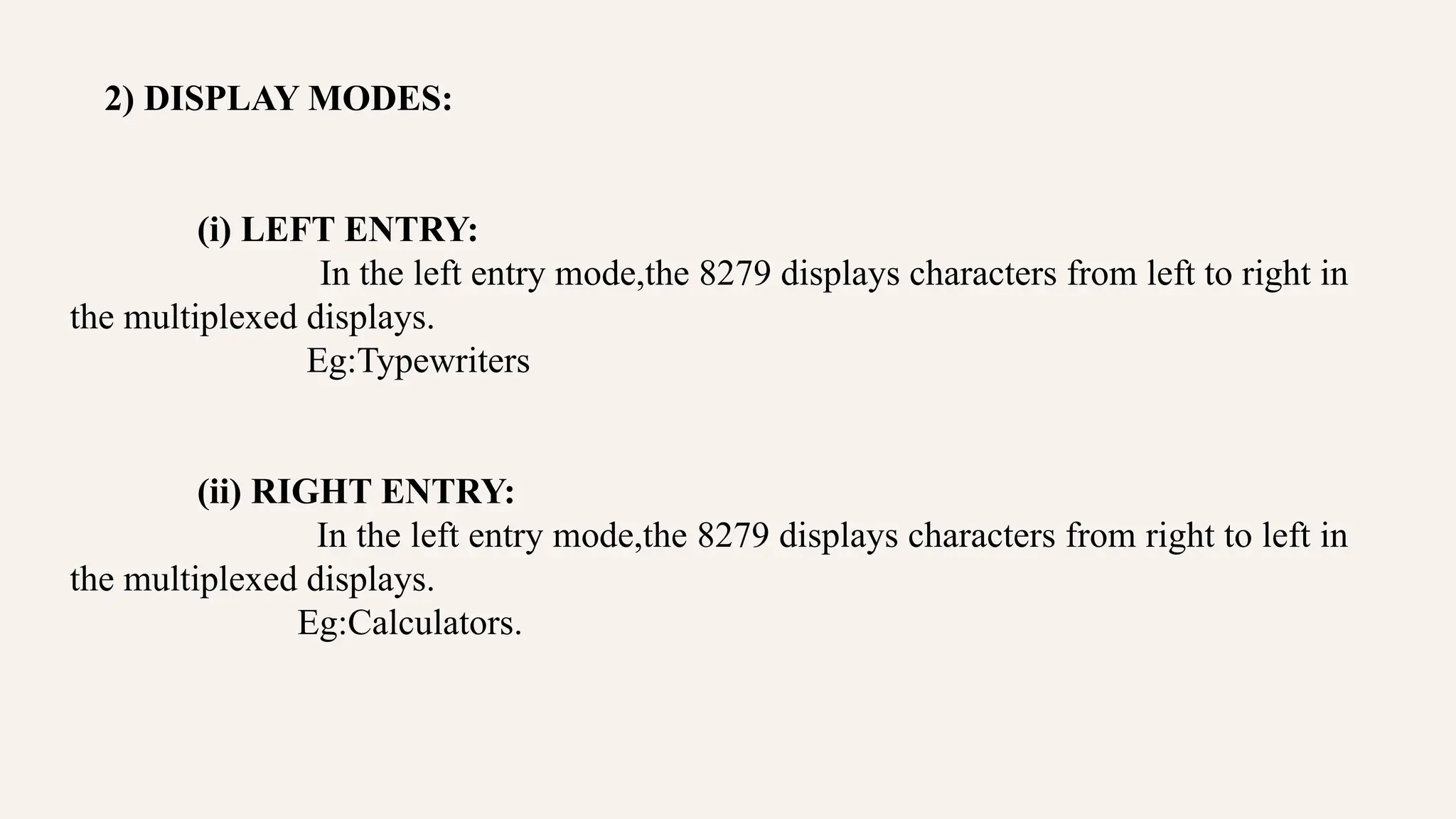 2) DISPLAY MODES:
(i) LEFT ENTRY:
In the left entry mode,the 8279 displays characters from left to right in
the multiplexed displays.
Eg:Typewriters
(ii) RIGHT ENTRY:
In the left entry mode,the 8279 displays characters from right to left in
the multiplexed displays.
Eg:Calculators.
 