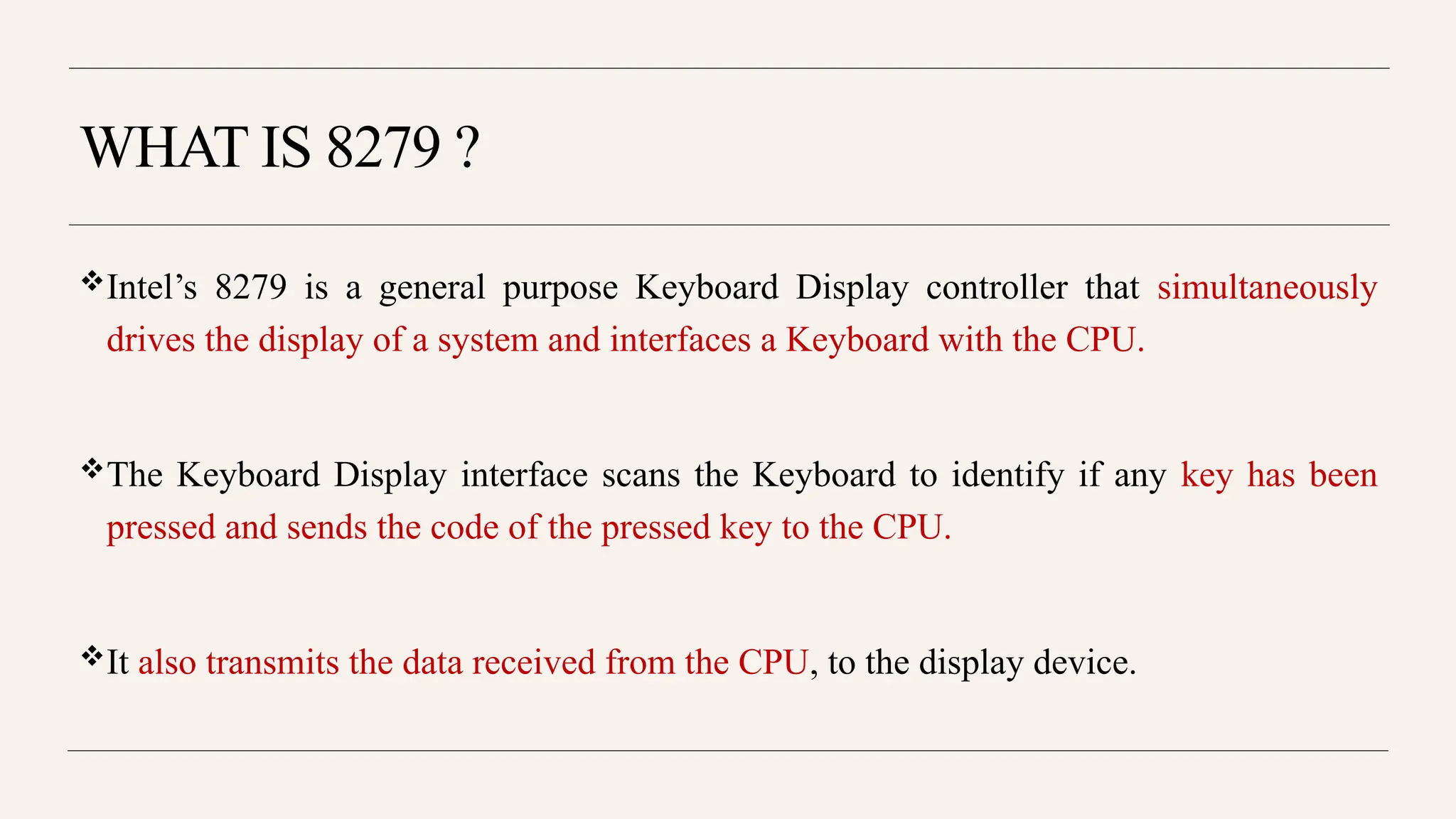 WHAT IS 8279 ?
Intel’s 8279 is a general purpose Keyboard Display controller that simultaneously
drives the display of a system and interfaces a Keyboard with the CPU.
The Keyboard Display interface scans the Keyboard to identify if any key has been
pressed and sends the code of the pressed key to the CPU.
It also transmits the data received from the CPU, to the display device.
 