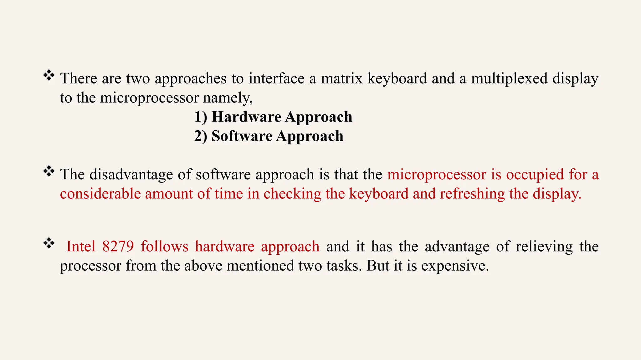  There are two approaches to interface a matrix keyboard and a multiplexed display
to the microprocessor namely,
1) Hardware Approach
2) Software Approach
 The disadvantage of software approach is that the microprocessor is occupied for a
considerable amount of time in checking the keyboard and refreshing the display.
 Intel 8279 follows hardware approach and it has the advantage of relieving the
processor from the above mentioned two tasks. But it is expensive.
 
