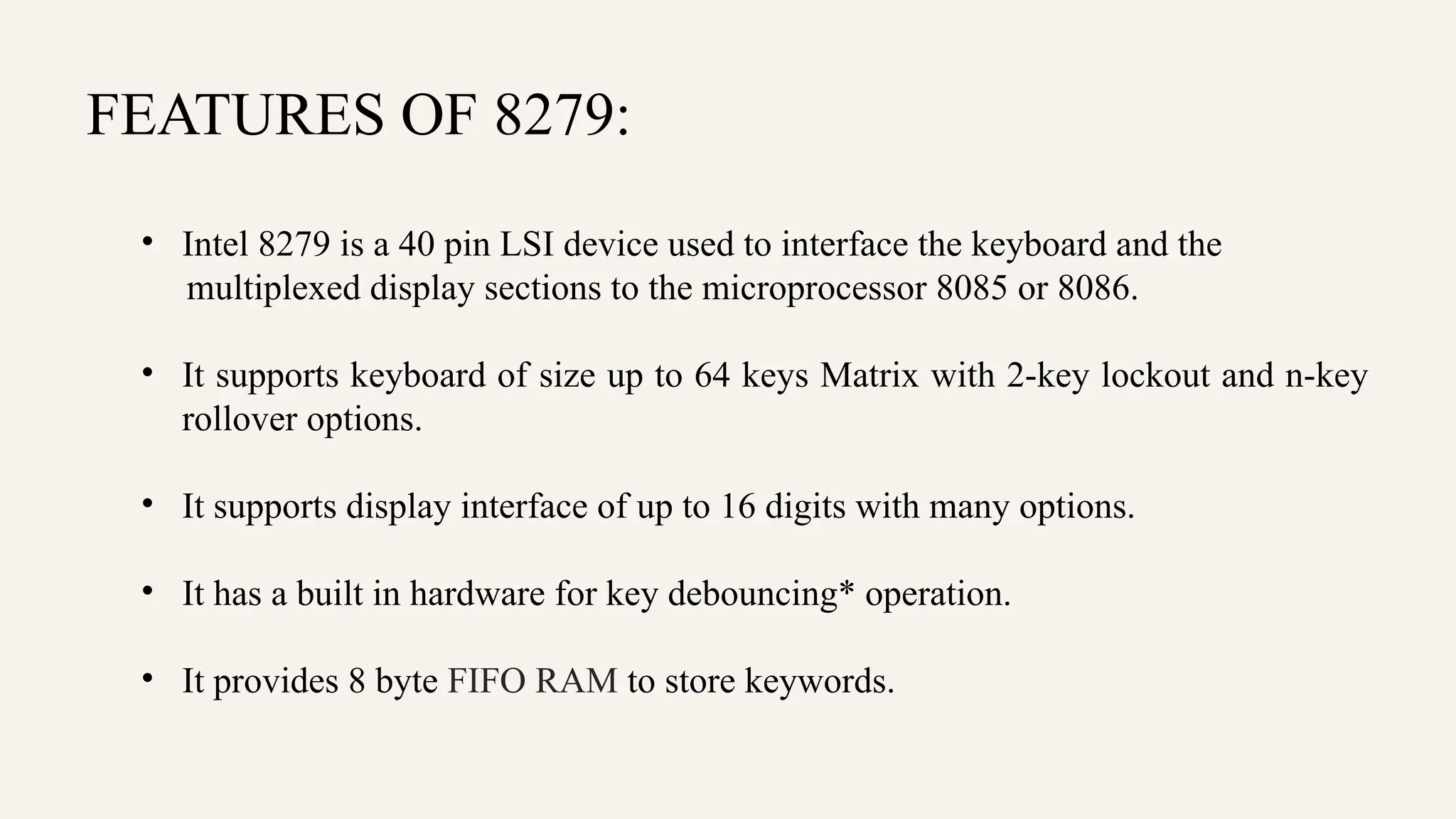 FEATURES OF 8279:
• Intel 8279 is a 40 pin LSI device used to interface the keyboard and the
multiplexed display sections to the microprocessor 8085 or 8086.
• It supports keyboard of size up to 64 keys Matrix with 2-key lockout and n-key
rollover options.
• It supports display interface of up to 16 digits with many options.
• It has a built in hardware for key debouncing* operation.
• It provides 8 byte FIFO RAM to store keywords.
 