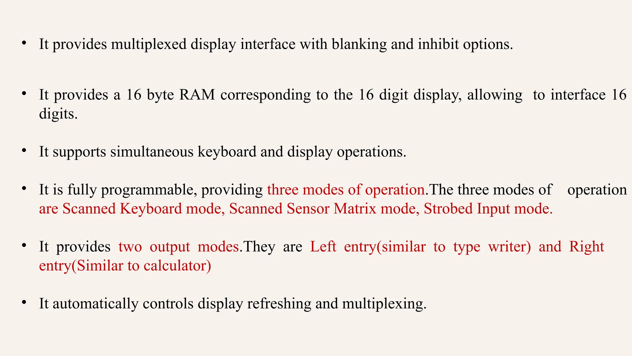 • It provides multiplexed display interface with blanking and inhibit options.
• It provides a 16 byte RAM corresponding to the 16 digit display, allowing to interface 16
digits.
• It supports simultaneous keyboard and display operations.
• It is fully programmable, providing three modes of operation.The three modes of operation
are Scanned Keyboard mode, Scanned Sensor Matrix mode, Strobed Input mode.
• It provides two output modes.They are Left entry(similar to type writer) and Right
entry(Similar to calculator)
• It automatically controls display refreshing and multiplexing.
 