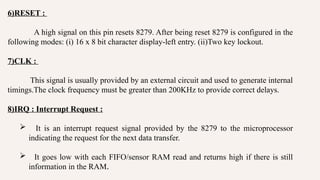 6)RESET :
A high signal on this pin resets 8279. After being reset 8279 is configured in the
following modes: (i) 16 x 8 bit character display-left entry. (ii)Two key lockout.
7)CLK :
This signal is usually provided by an external circuit and used to generate internal
timings.The clock frequency must be greater than 200KHz to provide correct delays.
8)IRQ : Interrupt Request :
 It is an interrupt request signal provided by the 8279 to the microprocessor
indicating the request for the next data transfer.
 It goes low with each FIFO/sensor RAM read and returns high if there is still
information in the RAM.
 