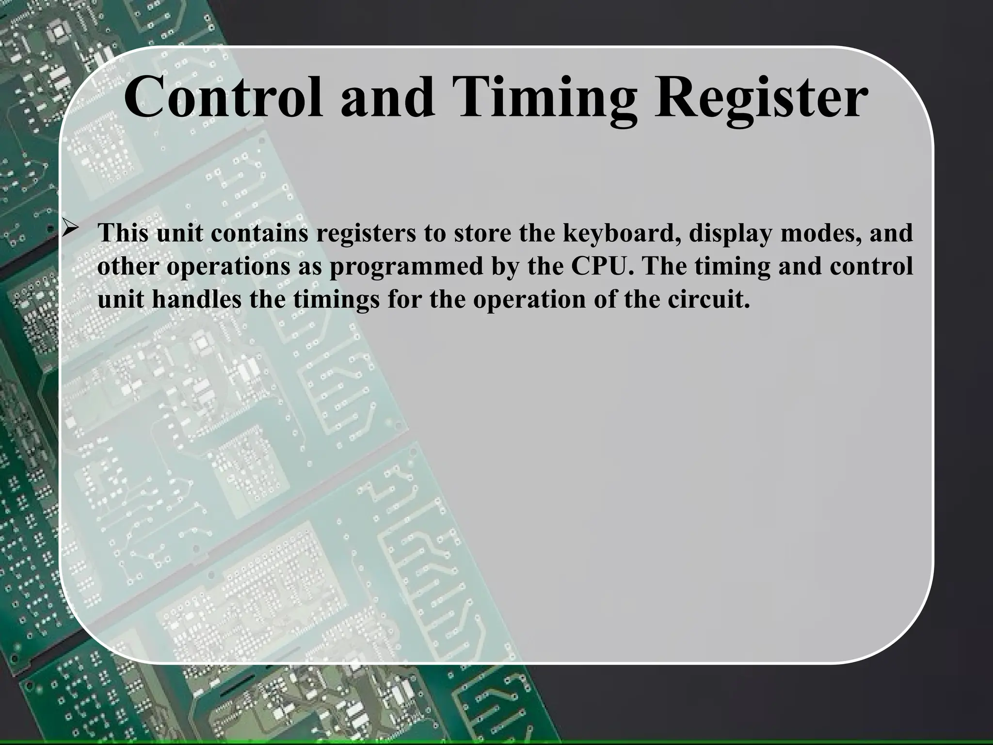 Control and Timing Register
 This unit contains registers to store the keyboard, display modes, and
other operations as programmed by the CPU. The timing and control
unit handles the timings for the operation of the circuit.
 