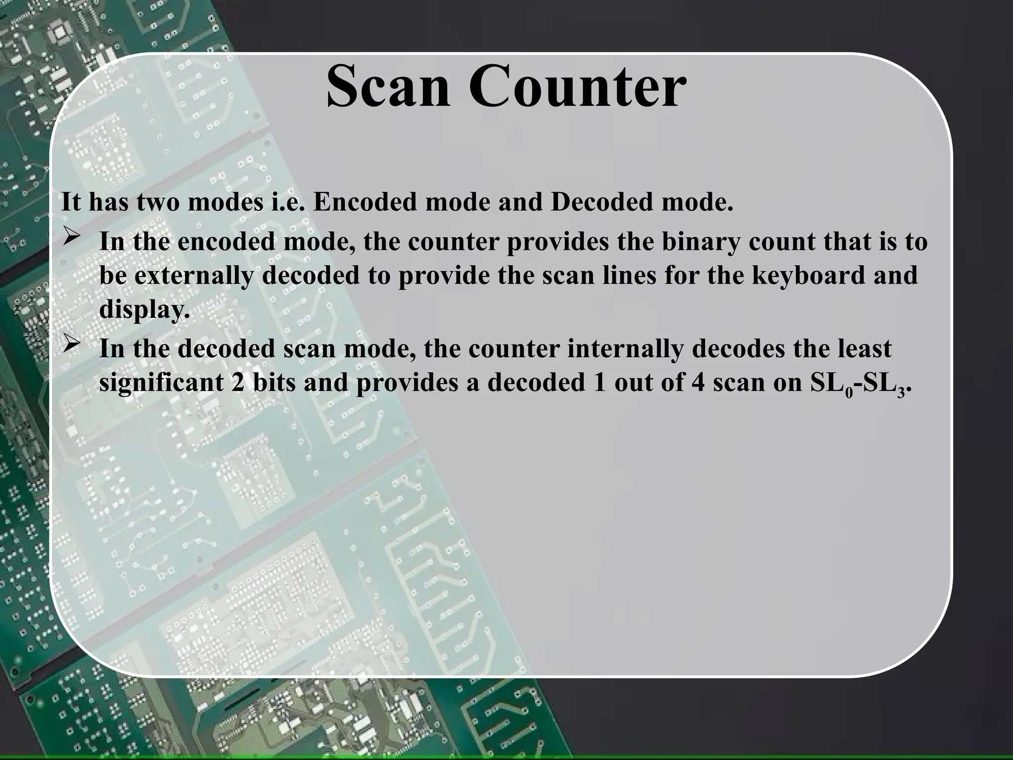 Scan Counter
It has two modes i.e. Encoded mode and Decoded mode.
 In the encoded mode, the counter provides the binary count that is to
be externally decoded to provide the scan lines for the keyboard and
display.
 In the decoded scan mode, the counter internally decodes the least
significant 2 bits and provides a decoded 1 out of 4 scan on SL0-SL3.
 