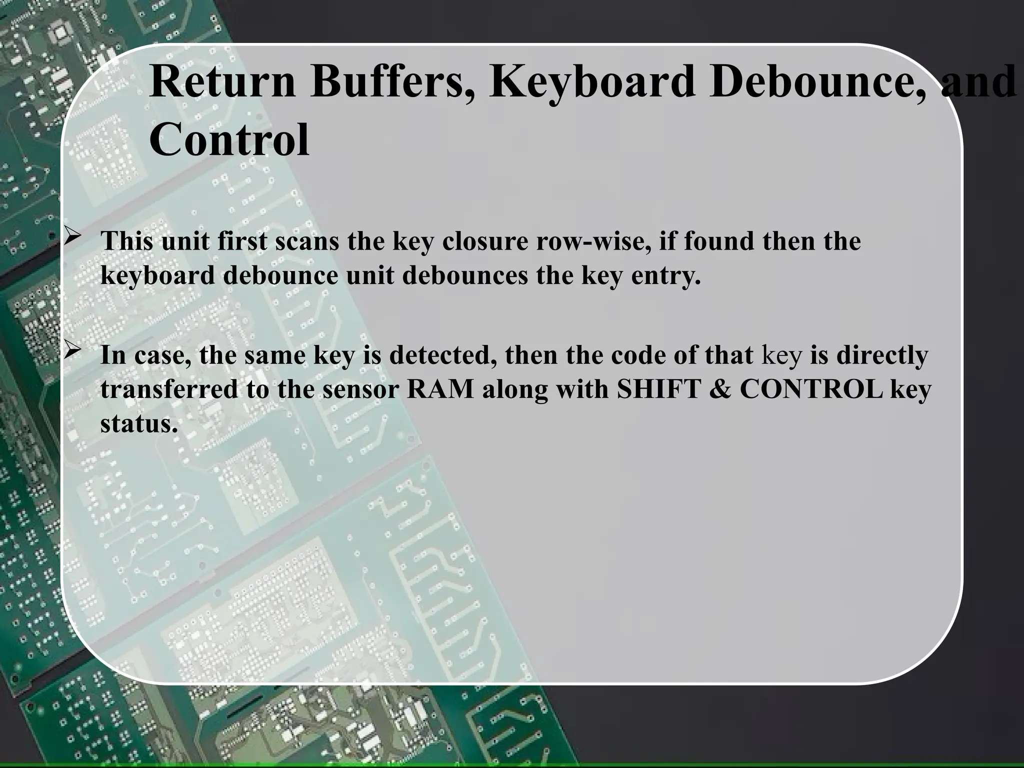 Return Buffers, Keyboard Debounce, and
Control
 This unit first scans the key closure row-wise, if found then the
keyboard debounce unit debounces the key entry.
 In case, the same key is detected, then the code of that key is directly
transferred to the sensor RAM along with SHIFT & CONTROL key
status.
 