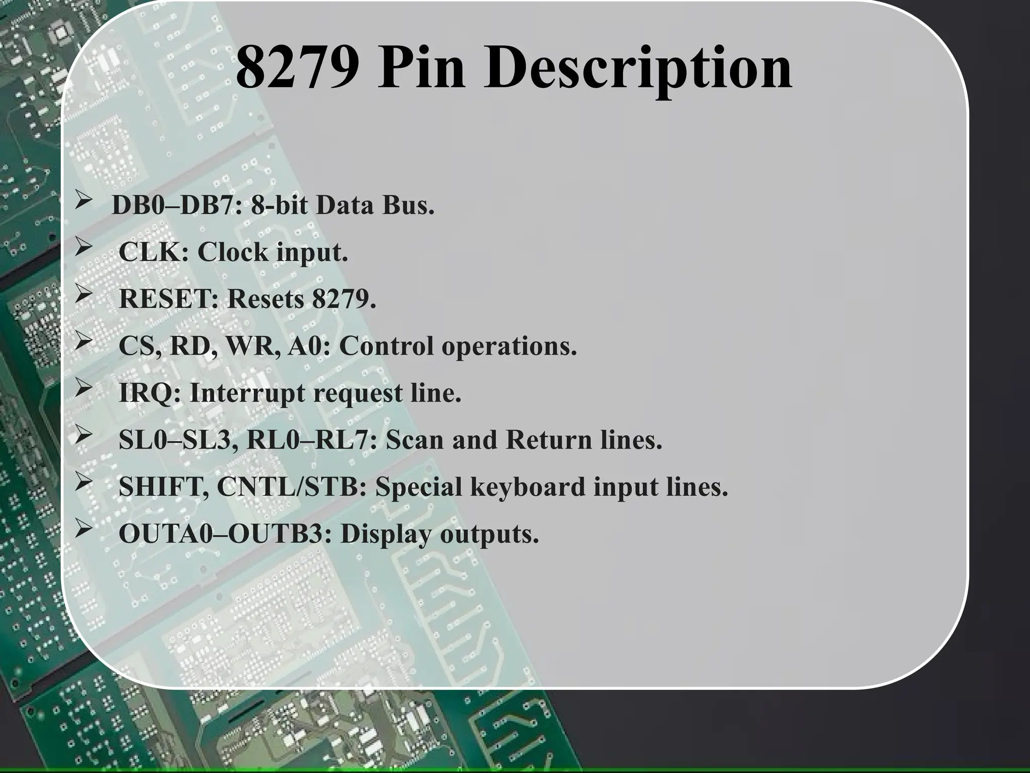 8279 Pin Description
 DB0–DB7: 8-bit Data Bus.
 CLK: Clock input.
 RESET: Resets 8279.
 CS, RD, WR, A0: Control operations.
 IRQ: Interrupt request line.
 SL0–SL3, RL0–RL7: Scan and Return lines.
 SHIFT, CNTL/STB: Special keyboard input lines.
 OUTA0–OUTB3: Display outputs.
 