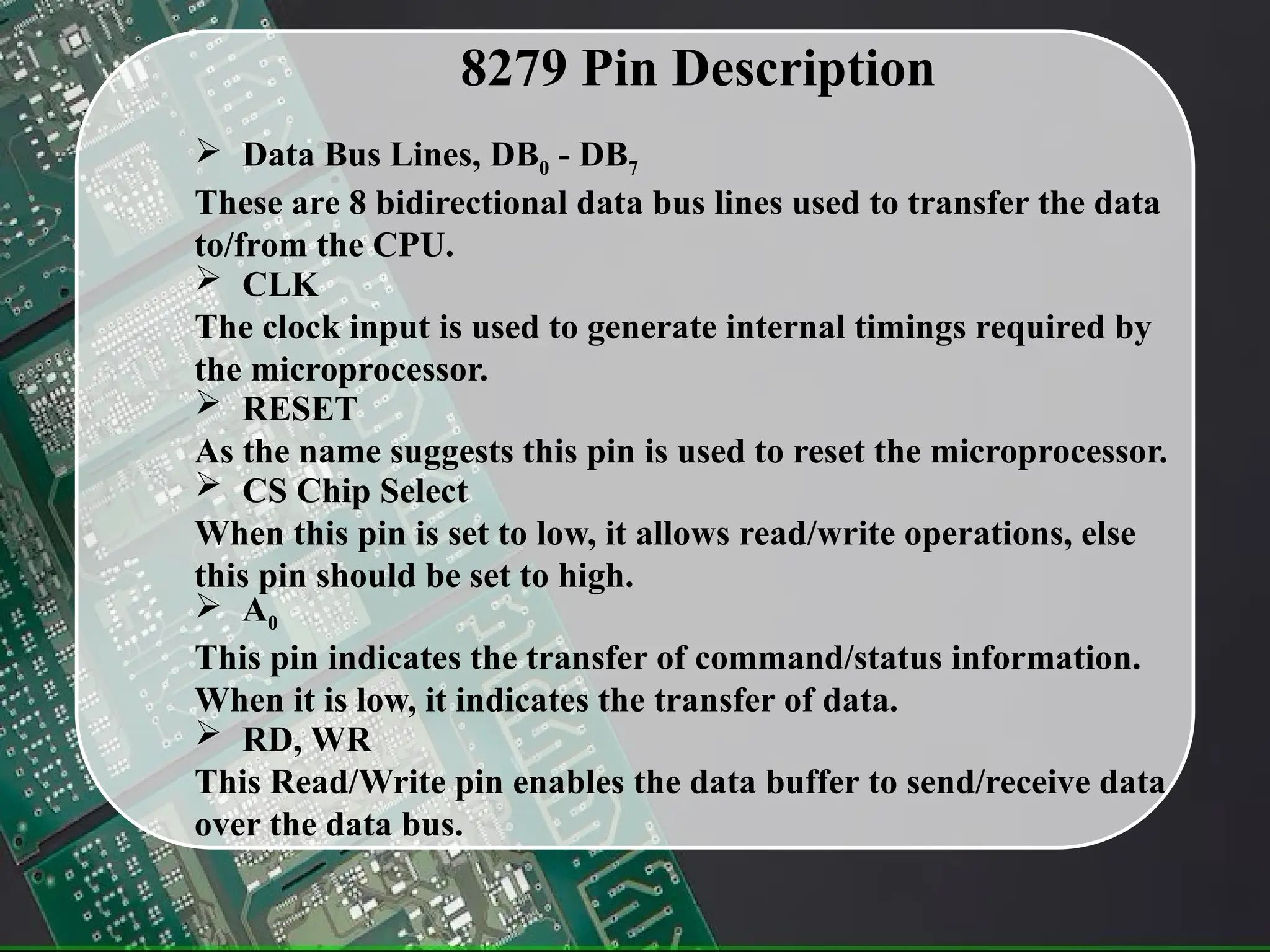 8279 Pin Description
 Data Bus Lines, DB0 - DB7
These are 8 bidirectional data bus lines used to transfer the data
to/from the CPU.
 CLK
The clock input is used to generate internal timings required by
the microprocessor.
 RESET
As the name suggests this pin is used to reset the microprocessor.
 CS Chip Select
When this pin is set to low, it allows read/write operations, else
this pin should be set to high.
 A0
This pin indicates the transfer of command/status information.
When it is low, it indicates the transfer of data.
 RD, WR
This Read/Write pin enables the data buffer to send/receive data
over the data bus.
 