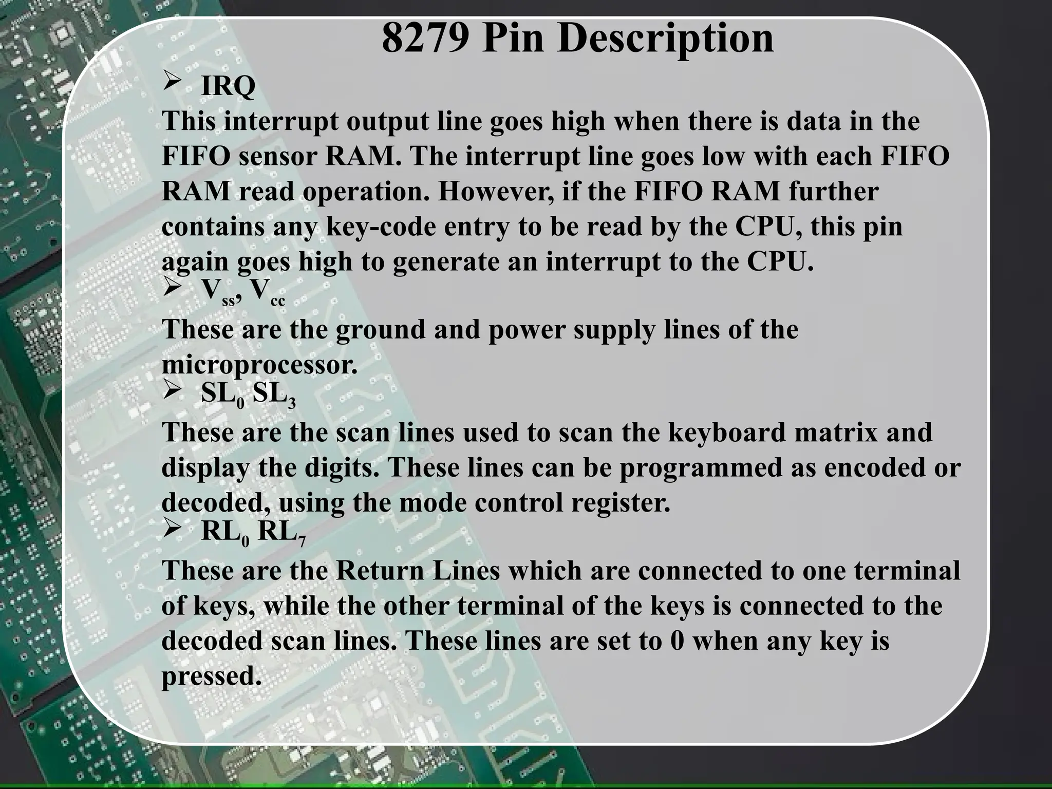 8279 Pin Description
 IRQ
This interrupt output line goes high when there is data in the
FIFO sensor RAM. The interrupt line goes low with each FIFO
RAM read operation. However, if the FIFO RAM further
contains any key-code entry to be read by the CPU, this pin
again goes high to generate an interrupt to the CPU.
 Vss, Vcc
These are the ground and power supply lines of the
microprocessor.
 SL0 SL3
These are the scan lines used to scan the keyboard matrix and
display the digits. These lines can be programmed as encoded or
decoded, using the mode control register.
 RL0 RL7
These are the Return Lines which are connected to one terminal
of keys, while the other terminal of the keys is connected to the
decoded scan lines. These lines are set to 0 when any key is
pressed.
 