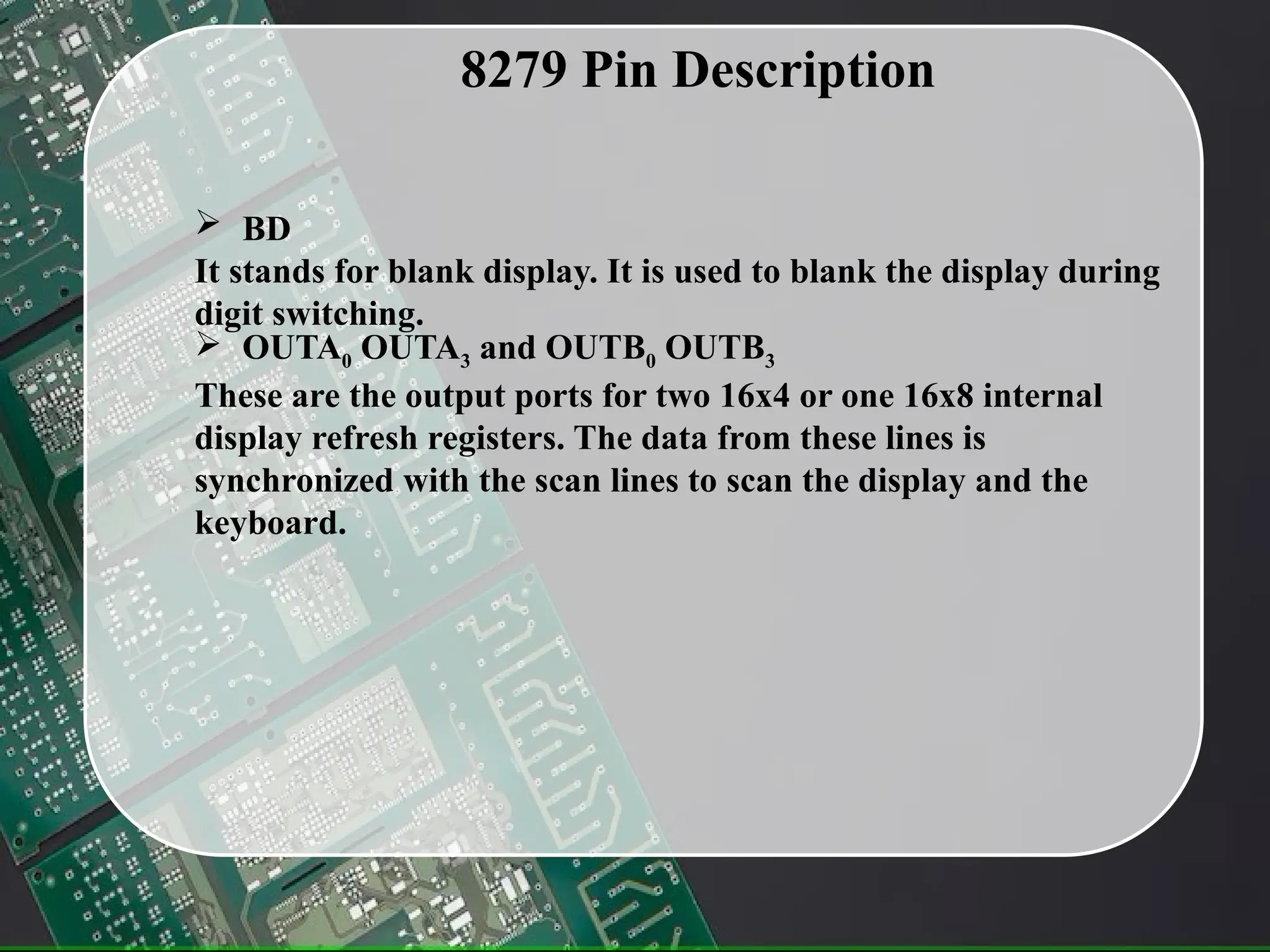 8279 Pin Description
 BD
It stands for blank display. It is used to blank the display during
digit switching.
 OUTA0 OUTA3 and OUTB0 OUTB3
These are the output ports for two 16x4 or one 16x8 internal
display refresh registers. The data from these lines is
synchronized with the scan lines to scan the display and the
keyboard.
 
