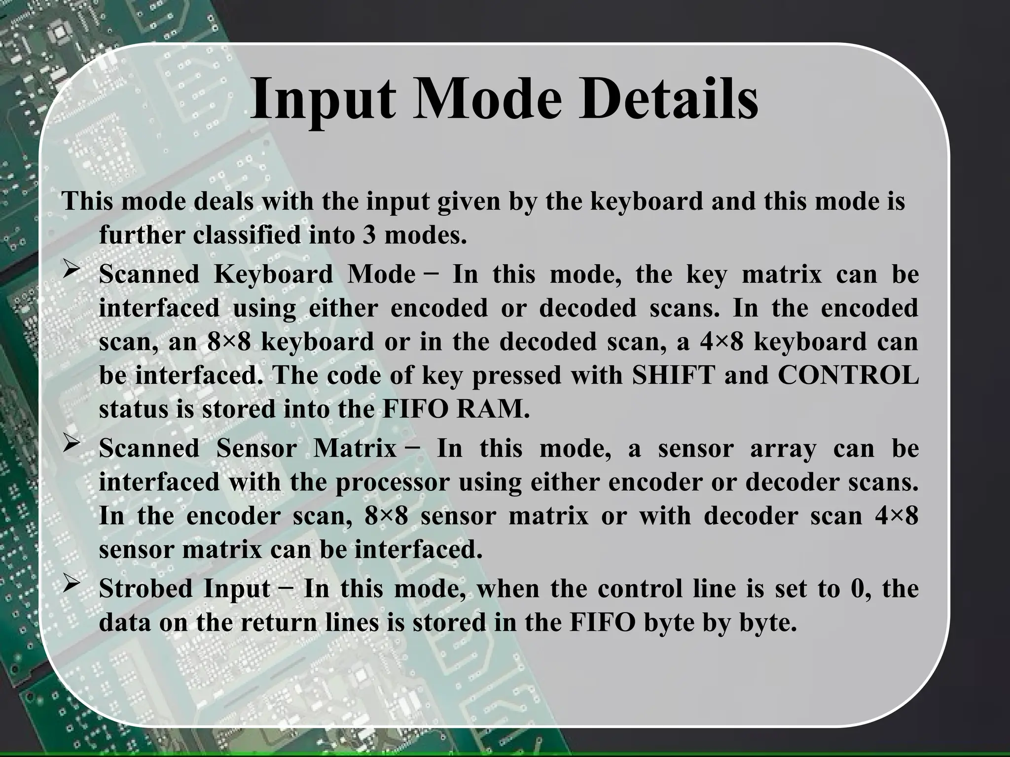 Input Mode Details
This mode deals with the input given by the keyboard and this mode is
further classified into 3 modes.
 Scanned Keyboard Mode − In this mode, the key matrix can be
interfaced using either encoded or decoded scans. In the encoded
scan, an 8×8 keyboard or in the decoded scan, a 4×8 keyboard can
be interfaced. The code of key pressed with SHIFT and CONTROL
status is stored into the FIFO RAM.
 Scanned Sensor Matrix − In this mode, a sensor array can be
interfaced with the processor using either encoder or decoder scans.
In the encoder scan, 8×8 sensor matrix or with decoder scan 4×8
sensor matrix can be interfaced.
 Strobed Input − In this mode, when the control line is set to 0, the
data on the return lines is stored in the FIFO byte by byte.
 